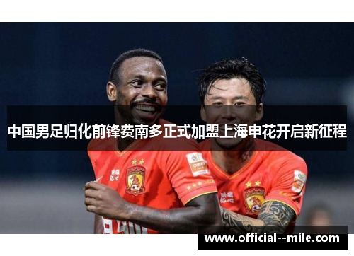 中国男足归化前锋费南多正式加盟上海申花开启新征程