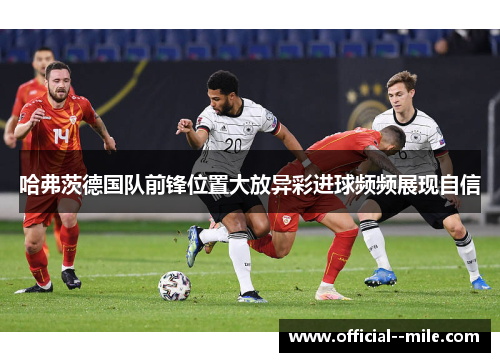 哈弗茨德国队前锋位置大放异彩进球频频展现自信